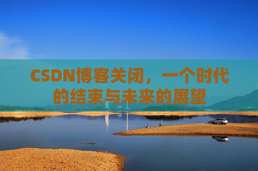 CSDN博客关闭，一个时代的结束与未来的展望